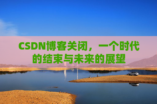 CSDN博客关闭，一个时代的结束与未来的展望